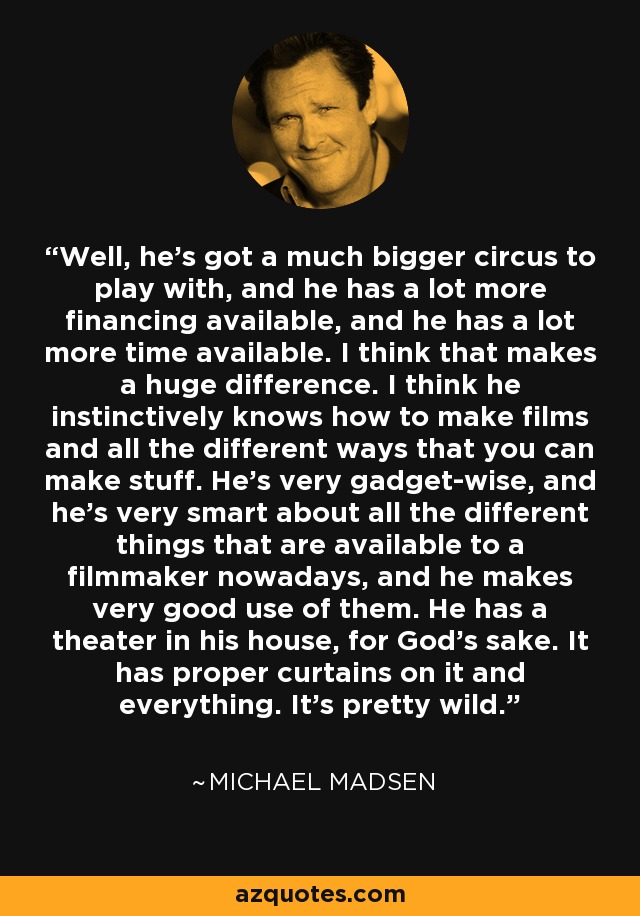 Well, he's got a much bigger circus to play with, and he has a lot more financing available, and he has a lot more time available. I think that makes a huge difference. I think he instinctively knows how to make films and all the different ways that you can make stuff. He's very gadget-wise, and he's very smart about all the different things that are available to a filmmaker nowadays, and he makes very good use of them. He has a theater in his house, for God's sake. It has proper curtains on it and everything. It's pretty wild. - Michael Madsen