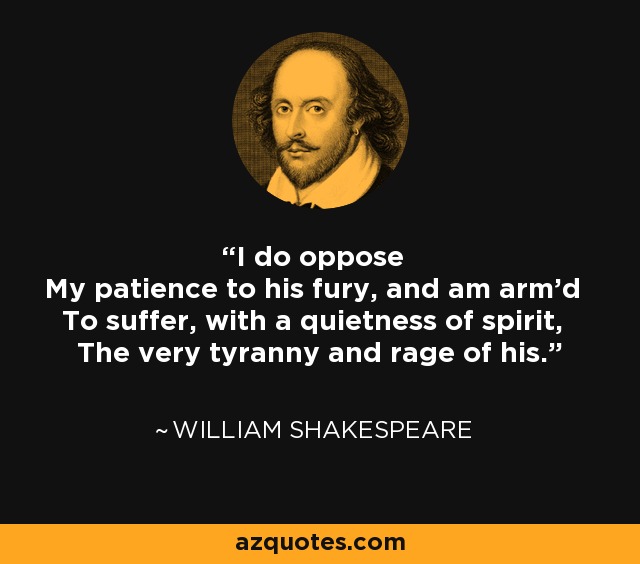 I do oppose My patience to his fury, and am arm'd To suffer, with a quietness of spirit, The very tyranny and rage of his. - William Shakespeare