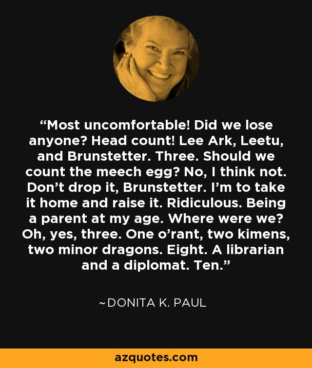 Most uncomfortable! Did we lose anyone? Head count! Lee Ark, Leetu, and Brunstetter. Three. Should we count the meech egg? No, I think not. Don't drop it, Brunstetter. I'm to take it home and raise it. Ridiculous. Being a parent at my age. Where were we? Oh, yes, three. One o'rant, two kimens, two minor dragons. Eight. A librarian and a diplomat. Ten. - Donita K. Paul