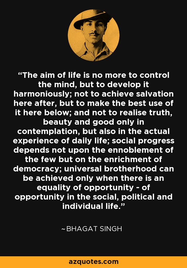 The aim of life is no more to control the mind, but to develop it harmoniously; not to achieve salvation here after, but to make the best use of it here below; and not to realise truth, beauty and good only in contemplation, but also in the actual experience of daily life; social progress depends not upon the ennoblement of the few but on the enrichment of democracy; universal brotherhood can be achieved only when there is an equality of opportunity - of opportunity in the social, political and individual life. - Bhagat Singh