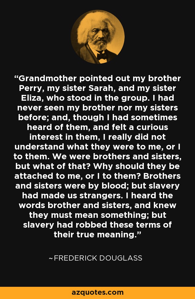 Grandmother pointed out my brother Perry, my sister Sarah, and my sister Eliza, who stood in the group. I had never seen my brother nor my sisters before; and, though I had sometimes heard of them, and felt a curious interest in them, I really did not understand what they were to me, or I to them. We were brothers and sisters, but what of that? Why should they be attached to me, or I to them? Brothers and sisters were by blood; but slavery had made us strangers. I heard the words brother and sisters, and knew they must mean something; but slavery had robbed these terms of their true meaning. - Frederick Douglass