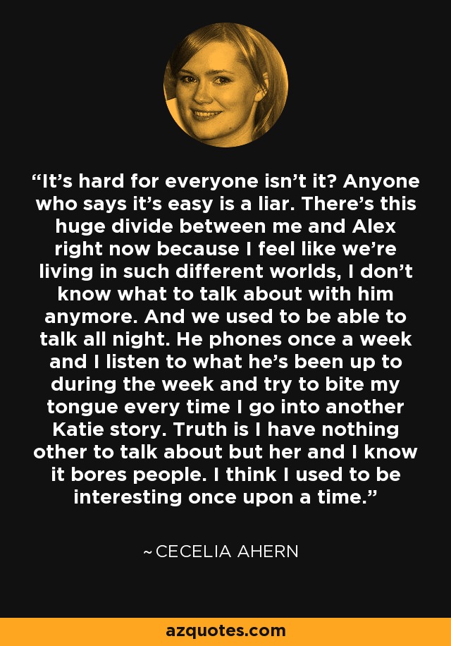It’s hard for everyone isn’t it? Anyone who says it’s easy is a liar. There’s this huge divide between me and Alex right now because I feel like we’re living in such different worlds, I don’t know what to talk about with him anymore. And we used to be able to talk all night. He phones once a week and I listen to what he’s been up to during the week and try to bite my tongue every time I go into another Katie story. Truth is I have nothing other to talk about but her and I know it bores people. I think I used to be interesting once upon a time. - Cecelia Ahern