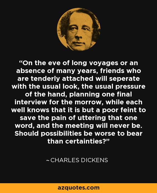 On the eve of long voyages or an absence of many years, friends who are tenderly attached will seperate with the usual look, the usual pressure of the hand, planning one final interview for the morrow, while each well knows that it is but a poor feint to save the pain of uttering that one word, and the meeting will never be. Should possibilities be worse to bear than certainties? - Charles Dickens