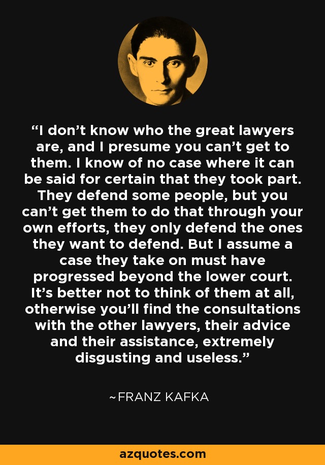 I don't know who the great lawyers are, and I presume you can't get to them. I know of no case where it can be said for certain that they took part. They defend some people, but you can't get them to do that through your own efforts, they only defend the ones they want to defend. But I assume a case they take on must have progressed beyond the lower court. It's better not to think of them at all, otherwise you'll find the consultations with the other lawyers, their advice and their assistance, extremely disgusting and useless. - Franz Kafka