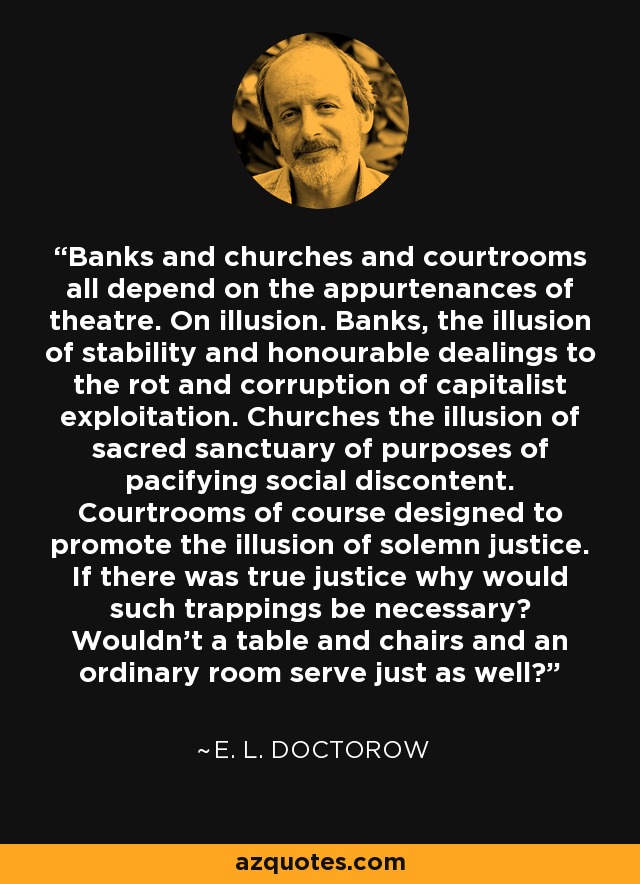 Banks and churches and courtrooms all depend on the appurtenances of theatre. On illusion. Banks, the illusion of stability and honourable dealings to the rot and corruption of capitalist exploitation. Churches the illusion of sacred sanctuary of purposes of pacifying social discontent. Courtrooms of course designed to promote the illusion of solemn justice. If there was true justice why would such trappings be necessary? Wouldn't a table and chairs and an ordinary room serve just as well? - E. L. Doctorow