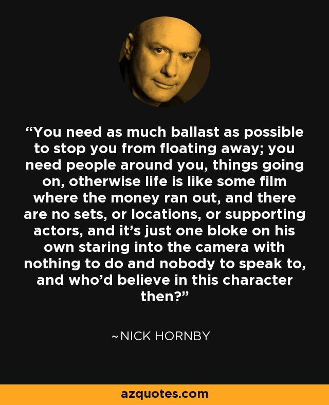 You need as much ballast as possible to stop you from floating away; you need people around you, things going on, otherwise life is like some film where the money ran out, and there are no sets, or locations, or supporting actors, and it's just one bloke on his own staring into the camera with nothing to do and nobody to speak to, and who'd believe in this character then? - Nick Hornby