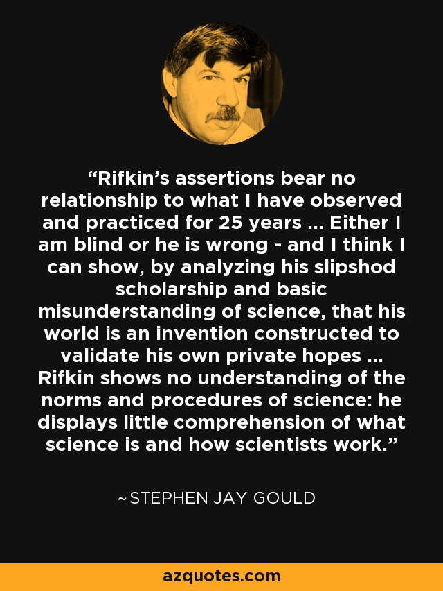 Rifkin's assertions bear no relationship to what I have observed and practiced for 25 years ... Either I am blind or he is wrong - and I think I can show, by analyzing his slipshod scholarship and basic misunderstanding of science, that his world is an invention constructed to validate his own private hopes ... Rifkin shows no understanding of the norms and procedures of science: he displays little comprehension of what science is and how scientists work. - Stephen Jay Gould