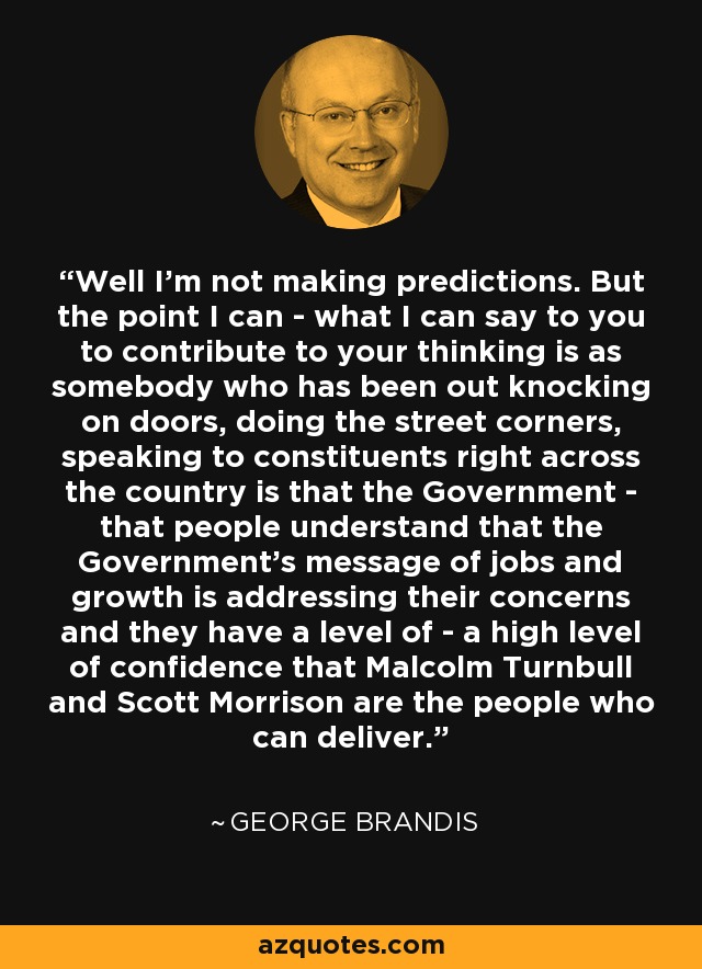 Well I'm not making predictions. But the point I can - what I can say to you to contribute to your thinking is as somebody who has been out knocking on doors, doing the street corners, speaking to constituents right across the country is that the Government - that people understand that the Government's message of jobs and growth is addressing their concerns and they have a level of - a high level of confidence that Malcolm Turnbull and Scott Morrison are the people who can deliver. - George Brandis