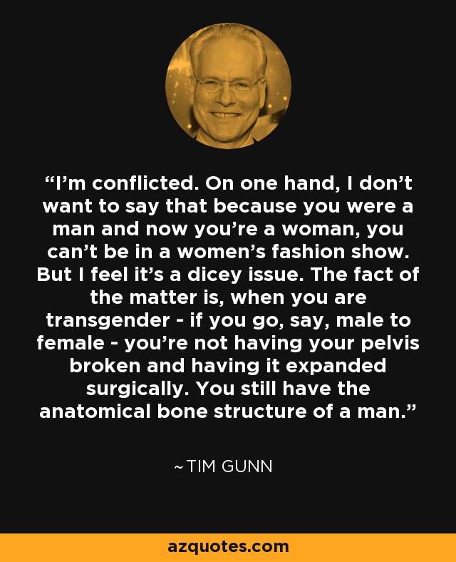 I'm conflicted. On one hand, I don't want to say that because you were a man and now you're a woman, you can't be in a women's fashion show. But I feel it's a dicey issue. The fact of the matter is, when you are transgender - if you go, say, male to female - you're not having your pelvis broken and having it expanded surgically. You still have the anatomical bone structure of a man. - Tim Gunn