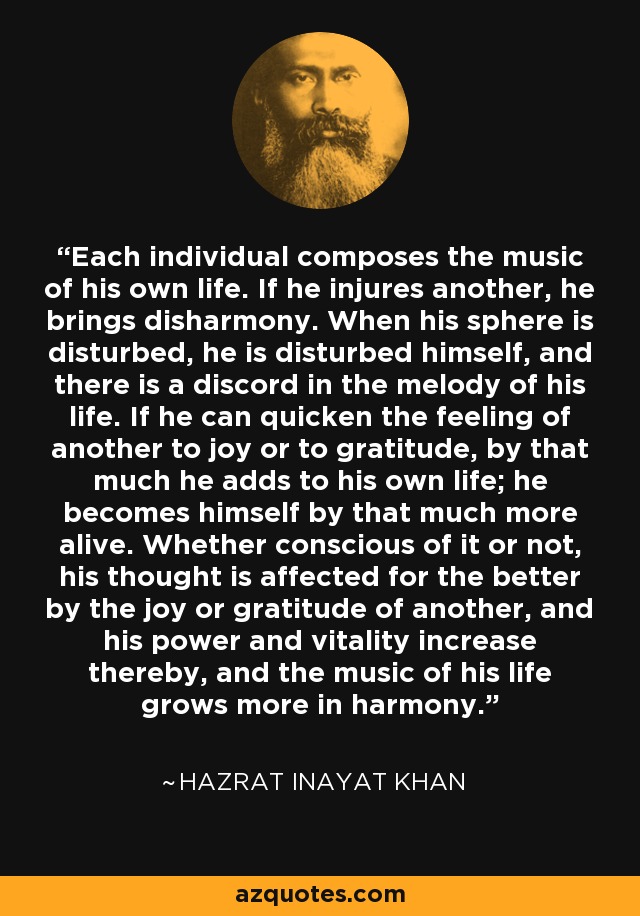 Each individual composes the music of his own life. If he injures another, he brings disharmony. When his sphere is disturbed, he is disturbed himself, and there is a discord in the melody of his life. If he can quicken the feeling of another to joy or to gratitude, by that much he adds to his own life; he becomes himself by that much more alive. Whether conscious of it or not, his thought is affected for the better by the joy or gratitude of another, and his power and vitality increase thereby, and the music of his life grows more in harmony. - Hazrat Inayat Khan