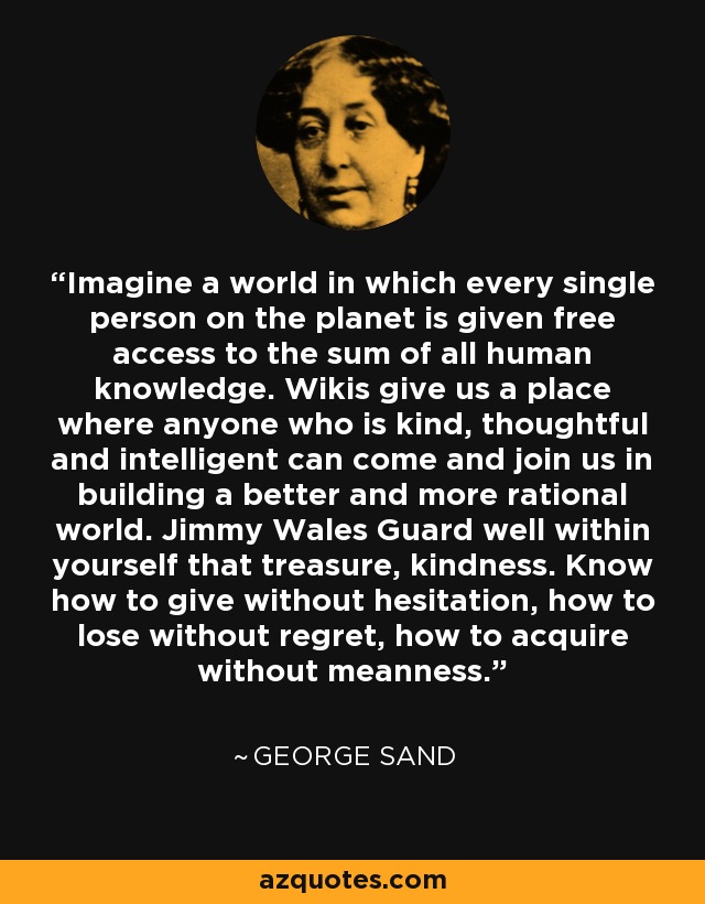 Imagine a world in which every single person on the planet is given free access to the sum of all human knowledge. Wikis give us a place where anyone who is kind, thoughtful and intelligent can come and join us in building a better and more rational world. Jimmy Wales Guard well within yourself that treasure, kindness. Know how to give without hesitation, how to lose without regret, how to acquire without meanness. - George Sand
