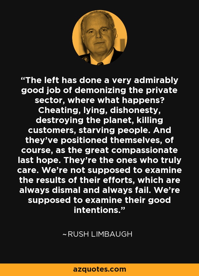 The left has done a very admirably good job of demonizing the private sector, where what happens? Cheating, lying, dishonesty, destroying the planet, killing customers, starving people. And they've positioned themselves, of course, as the great compassionate last hope. They're the ones who truly care. We're not supposed to examine the results of their efforts, which are always dismal and always fail. We're supposed to examine their good intentions. - Rush Limbaugh
