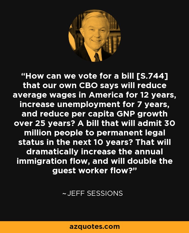 How can we vote for a bill [S.744] that our own CBO says will reduce average wages in America for 12 years, increase unemployment for 7 years, and reduce per capita GNP growth over 25 years? A bill that will admit 30 million people to permanent legal status in the next 10 years? That will dramatically increase the annual immigration flow, and will double the guest worker flow? - Jeff Sessions