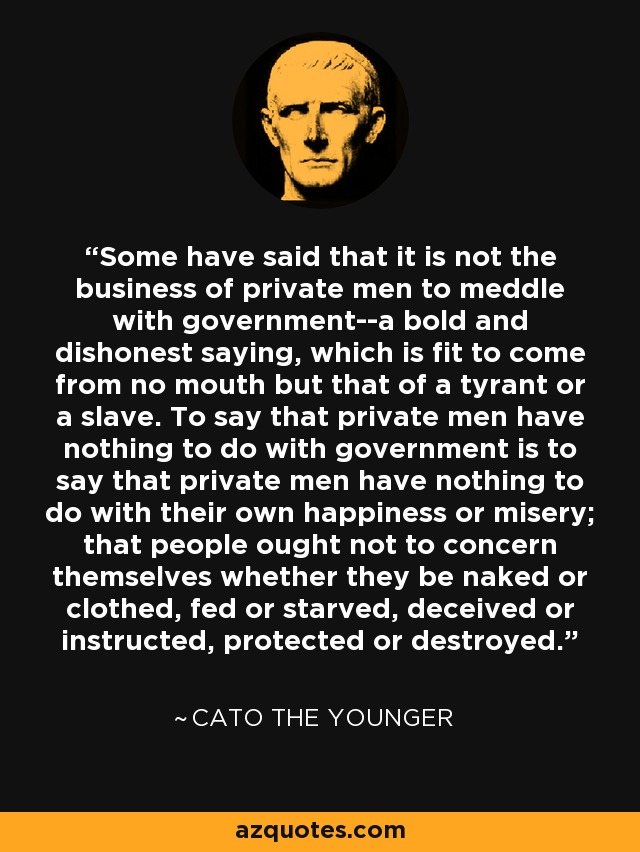 Some have said that it is not the business of private men to meddle with government--a bold and dishonest saying, which is fit to come from no mouth but that of a tyrant or a slave. To say that private men have nothing to do with government is to say that private men have nothing to do with their own happiness or misery; that people ought not to concern themselves whether they be naked or clothed, fed or starved, deceived or instructed, protected or destroyed. - Cato the Younger