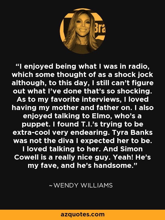 I enjoyed being what I was in radio, which some thought of as a shock jock although, to this day, I still can't figure out what I've done that's so shocking. As to my favorite interviews, I loved having my mother and father on. I also enjoyed talking to Elmo, who's a puppet. I found T.I.'s trying to be extra-cool very endearing. Tyra Banks was not the diva I expected her to be. I loved talking to her. And Simon Cowell is a really nice guy. Yeah! He's my fave, and he's handsome. - Wendy Williams