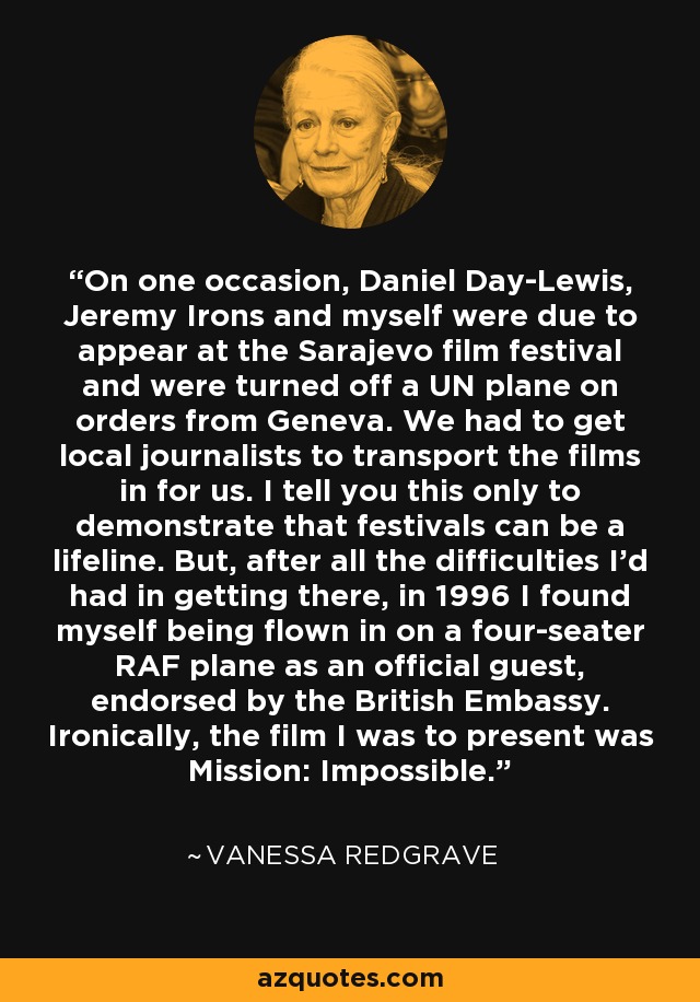 On one occasion, Daniel Day-Lewis, Jeremy Irons and myself were due to appear at the Sarajevo film festival and were turned off a UN plane on orders from Geneva. We had to get local journalists to transport the films in for us. I tell you this only to demonstrate that festivals can be a lifeline. But, after all the difficulties I'd had in getting there, in 1996 I found myself being flown in on a four-seater RAF plane as an official guest, endorsed by the British Embassy. Ironically, the film I was to present was Mission: Impossible. - Vanessa Redgrave