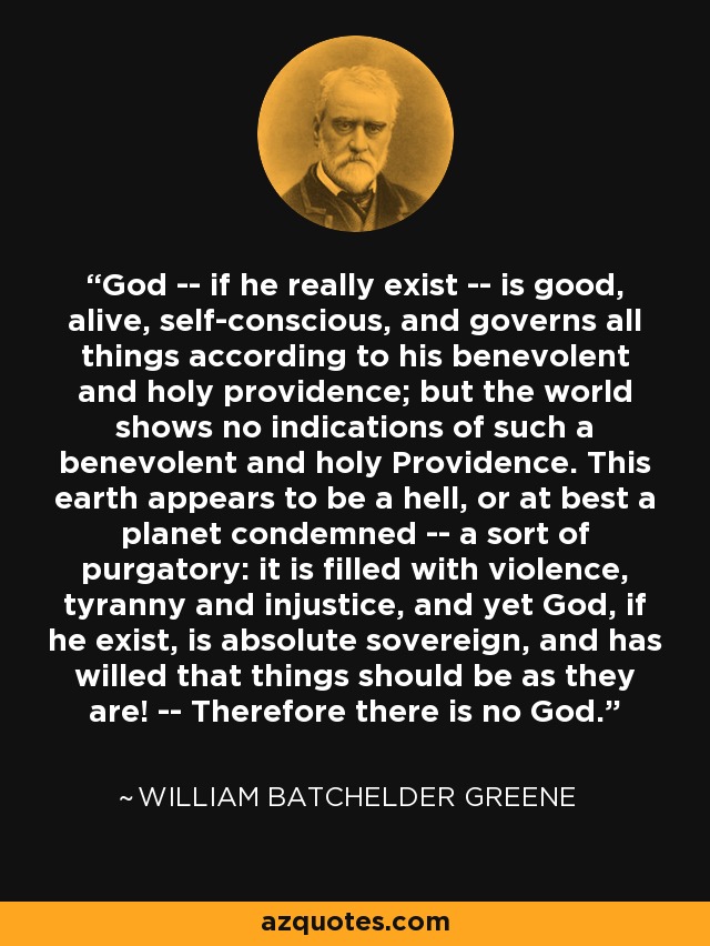 God -- if he really exist -- is good, alive, self-conscious, and governs all things according to his benevolent and holy providence; but the world shows no indications of such a benevolent and holy Providence. This earth appears to be a hell, or at best a planet condemned -- a sort of purgatory: it is filled with violence, tyranny and injustice, and yet God, if he exist, is absolute sovereign, and has willed that things should be as they are! -- Therefore there is no God. - William Batchelder Greene
