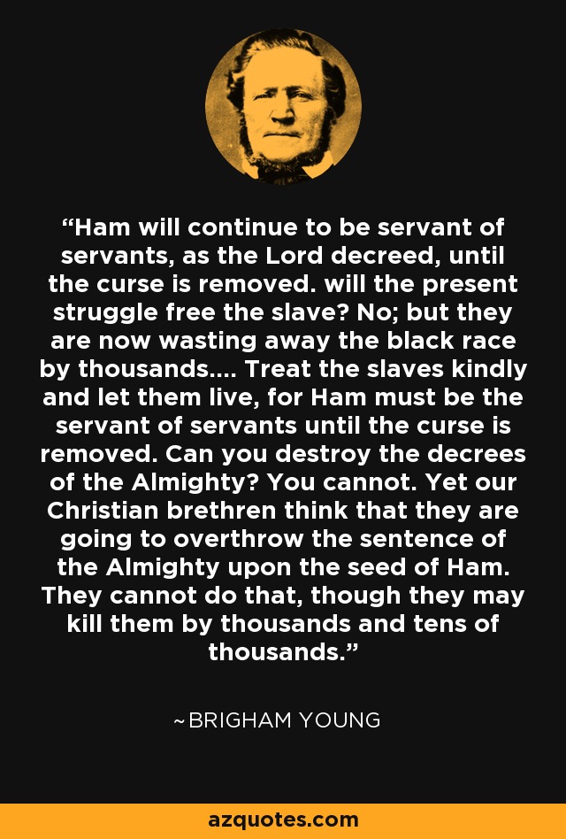 Ham will continue to be servant of servants, as the Lord decreed, until the curse is removed. will the present struggle free the slave? No; but they are now wasting away the black race by thousands.... Treat the slaves kindly and let them live, for Ham must be the servant of servants until the curse is removed. Can you destroy the decrees of the Almighty? You cannot. Yet our Christian brethren think that they are going to overthrow the sentence of the Almighty upon the seed of Ham. They cannot do that, though they may kill them by thousands and tens of thousands. - Brigham Young