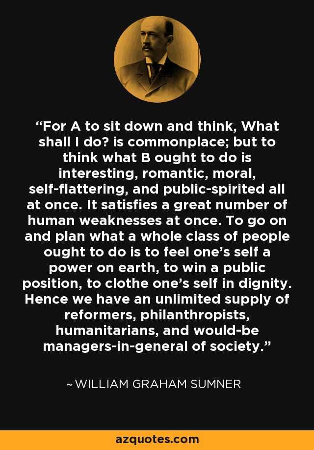 For A to sit down and think, What shall I do? is commonplace; but to think what B ought to do is interesting, romantic, moral, self-flattering, and public-spirited all at once. It satisfies a great number of human weaknesses at once. To go on and plan what a whole class of people ought to do is to feel one's self a power on earth, to win a public position, to clothe one's self in dignity. Hence we have an unlimited supply of reformers, philanthropists, humanitarians, and would-be managers-in-general of society. - William Graham Sumner