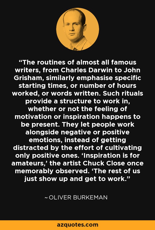 The routines of almost all famous writers, from Charles Darwin to John Grisham, similarly emphasise specific starting times, or number of hours worked, or words written. Such rituals provide a structure to work in, whether or not the feeling of motivation or inspiration happens to be present. They let people work alongside negative or positive emotions, instead of getting distracted by the effort of cultivating only positive ones. ‘Inspiration is for amateurs,’ the artist Chuck Close once memorably observed. ‘The rest of us just show up and get to work. - Oliver Burkeman