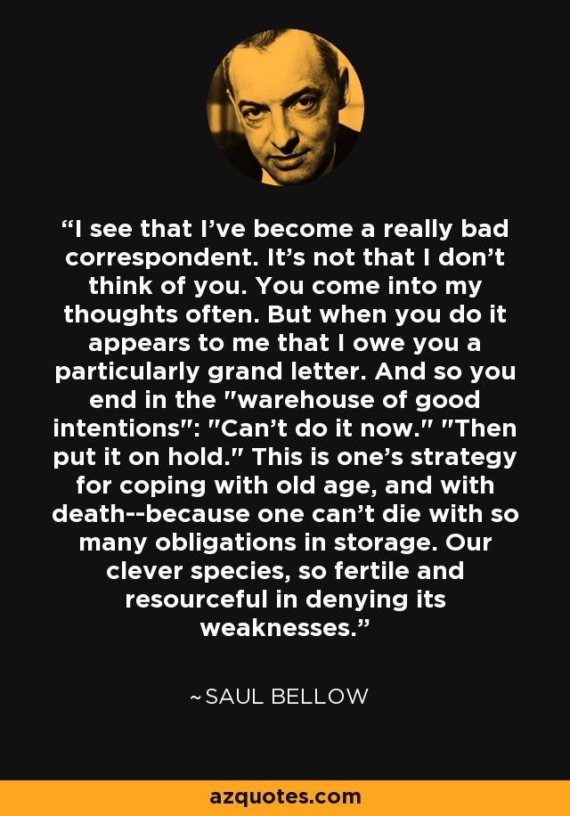 I see that I've become a really bad correspondent. It's not that I don't think of you. You come into my thoughts often. But when you do it appears to me that I owe you a particularly grand letter. And so you end in the 