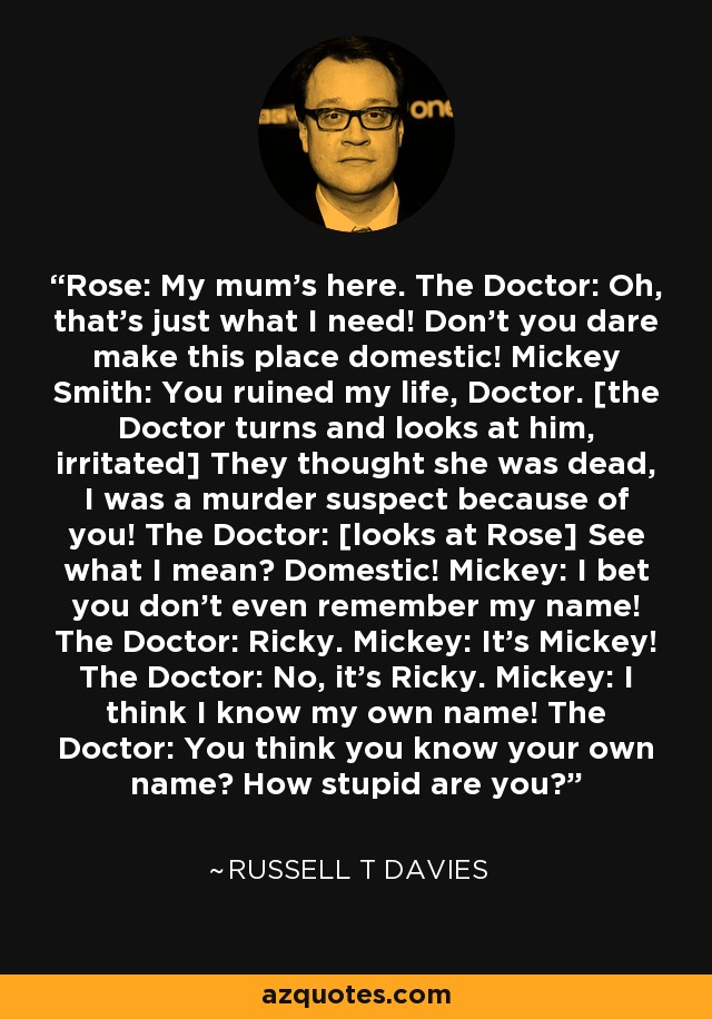 Rose: My mum's here. The Doctor: Oh, that's just what I need! Don't you dare make this place domestic! Mickey Smith: You ruined my life, Doctor. [the Doctor turns and looks at him, irritated] They thought she was dead, I was a murder suspect because of you! The Doctor: [looks at Rose] See what I mean? Domestic! Mickey: I bet you don't even remember my name! The Doctor: Ricky. Mickey: It's Mickey! The Doctor: No, it's Ricky. Mickey: I think I know my own name! The Doctor: You think you know your own name? How stupid are you? - Russell T Davies