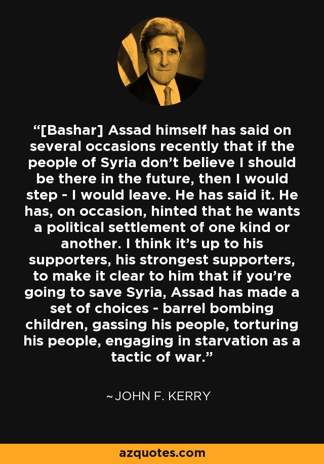 [Bashar] Assad himself has said on several occasions recently that if the people of Syria don't believe I should be there in the future, then I would step - I would leave. He has said it. He has, on occasion, hinted that he wants a political settlement of one kind or another. I think it's up to his supporters, his strongest supporters, to make it clear to him that if you're going to save Syria, Assad has made a set of choices - barrel bombing children, gassing his people, torturing his people, engaging in starvation as a tactic of war. - John F. Kerry