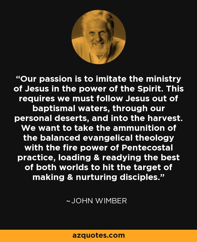 Our passion is to imitate the ministry of Jesus in the power of the Spirit. This requires we must follow Jesus out of baptismal waters, through our personal deserts, and into the harvest. We want to take the ammunition of the balanced evangelical theology with the fire power of Pentecostal practice, loading & readying the best of both worlds to hit the target of making & nurturing disciples. - John Wimber