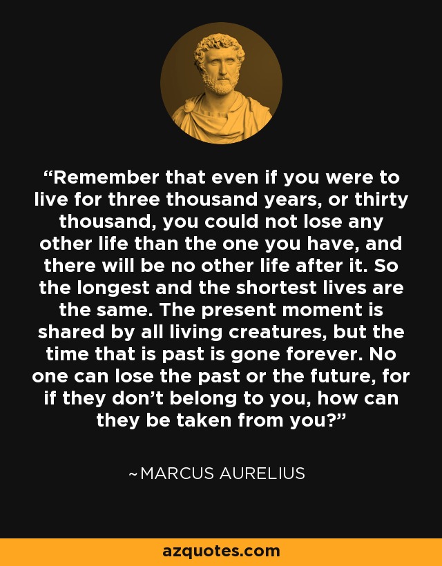 Remember that even if you were to live for three thousand years, or thirty thousand, you could not lose any other life than the one you have, and there will be no other life after it. So the longest and the shortest lives are the same. The present moment is shared by all living creatures, but the time that is past is gone forever. No one can lose the past or the future, for if they don't belong to you, how can they be taken from you? - Marcus Aurelius