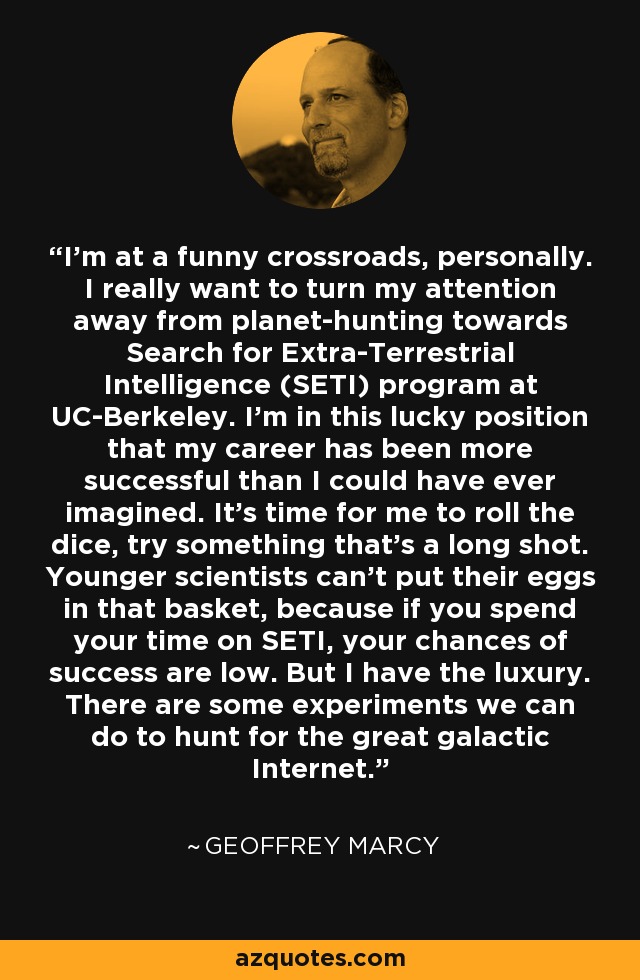 I'm at a funny crossroads, personally. I really want to turn my attention away from planet-hunting towards Search for Extra-Terrestrial Intelligence (SETI) program at UC-Berkeley. I'm in this lucky position that my career has been more successful than I could have ever imagined. It's time for me to roll the dice, try something that's a long shot. Younger scientists can't put their eggs in that basket, because if you spend your time on SETI, your chances of success are low. But I have the luxury. There are some experiments we can do to hunt for the great galactic Internet. - Geoffrey Marcy