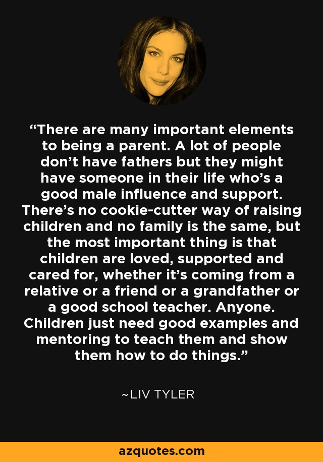 There are many important elements to being a parent. A lot of people don't have fathers but they might have someone in their life who's a good male influence and support. There's no cookie-cutter way of raising children and no family is the same, but the most important thing is that children are loved, supported and cared for, whether it's coming from a relative or a friend or a grandfather or a good school teacher. Anyone. Children just need good examples and mentoring to teach them and show them how to do things. - Liv Tyler