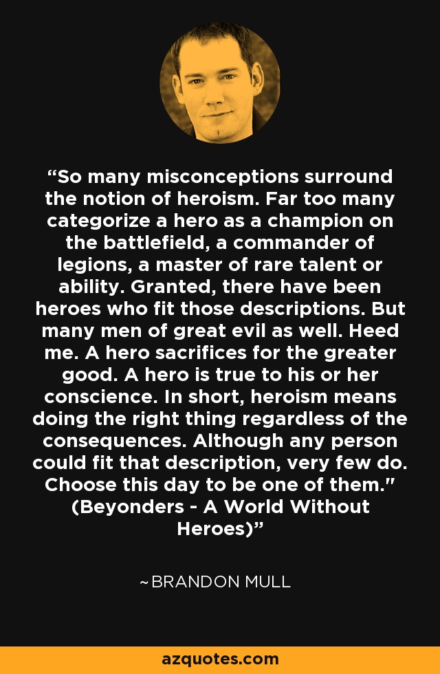 So many misconceptions surround the notion of heroism. Far too many categorize a hero as a champion on the battlefield, a commander of legions, a master of rare talent or ability. Granted, there have been heroes who fit those descriptions. But many men of great evil as well. Heed me. A hero sacrifices for the greater good. A hero is true to his or her conscience. In short, heroism means doing the right thing regardless of the consequences. Although any person could fit that description, very few do. Choose this day to be one of them.