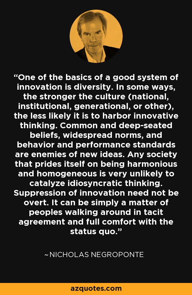 One of the basics of a good system of innovation is diversity. In some ways, the stronger the culture (national, institutional, generational, or other), the less likely it is to harbor innovative thinking. Common and deep-seated beliefs, widespread norms, and behavior and performance standards are enemies of new ideas. Any society that prides itself on being harmonious and homogeneous is very unlikely to catalyze idiosyncratic thinking. Suppression of innovation need not be overt. It can be simply a matter of peoples walking around in tacit agreement and full comfort with the status quo. - Nicholas Negroponte
