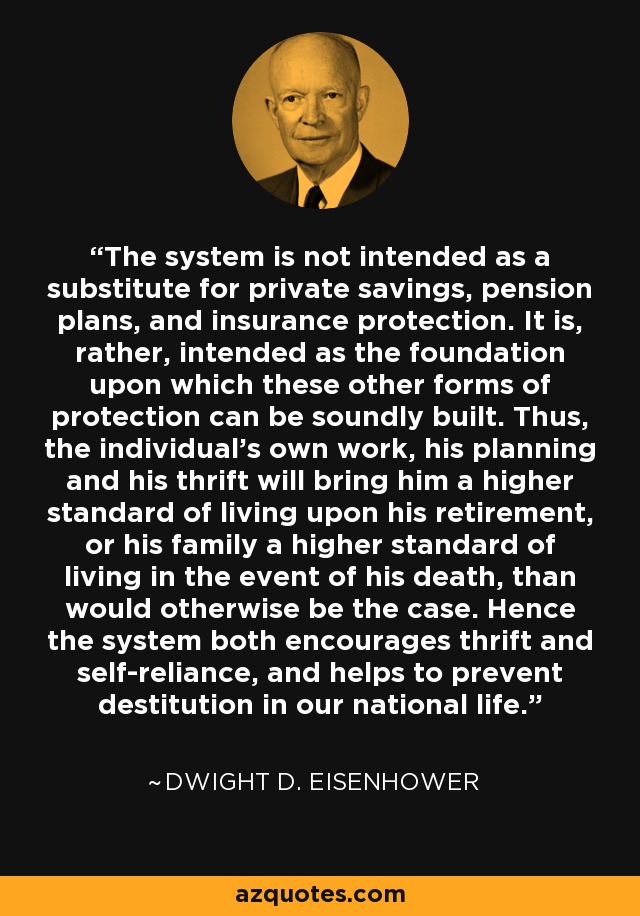 The system is not intended as a substitute for private savings, pension plans, and insurance protection. It is, rather, intended as the foundation upon which these other forms of protection can be soundly built. Thus, the individual's own work, his planning and his thrift will bring him a higher standard of living upon his retirement, or his family a higher standard of living in the event of his death, than would otherwise be the case. Hence the system both encourages thrift and self-reliance, and helps to prevent destitution in our national life. - Dwight D. Eisenhower
