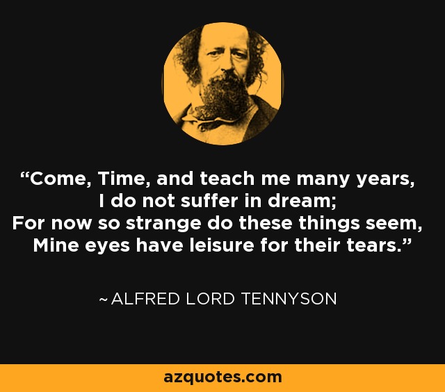 Come, Time, and teach me many years, I do not suffer in dream; For now so strange do these things seem, Mine eyes have leisure for their tears. - Alfred Lord Tennyson