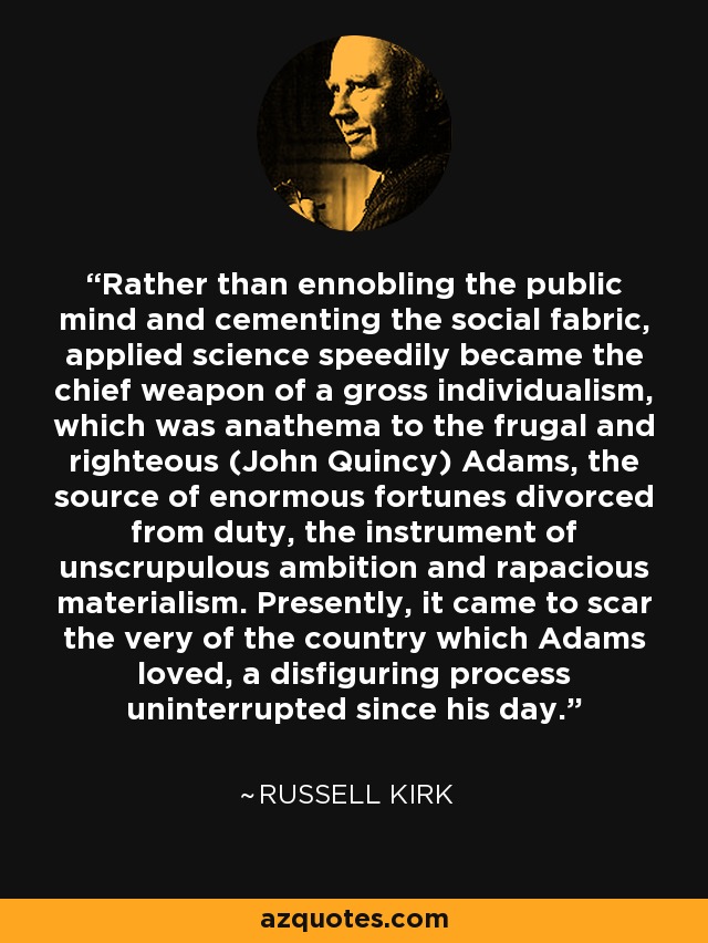 Rather than ennobling the public mind and cementing the social fabric, applied science speedily became the chief weapon of a gross individualism, which was anathema to the frugal and righteous (John Quincy) Adams, the source of enormous fortunes divorced from duty, the instrument of unscrupulous ambition and rapacious materialism. Presently, it came to scar the very of the country which Adams loved, a disfiguring process uninterrupted since his day. - Russell Kirk