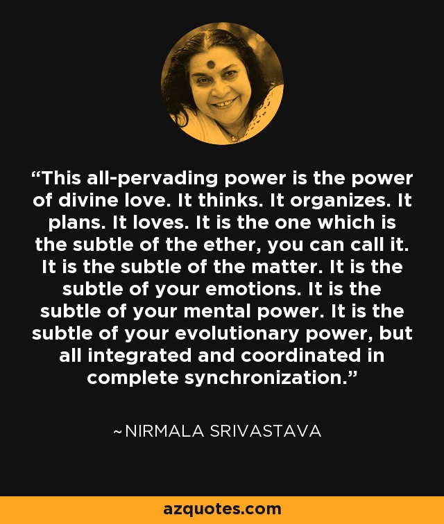 This all-pervading power is the power of divine love. It thinks. It organizes. It plans. It loves. It is the one which is the subtle of the ether, you can call it. It is the subtle of the matter. It is the subtle of your emotions. It is the subtle of your mental power. It is the subtle of your evolutionary power, but all integrated and coordinated in complete synchronization. - Nirmala Srivastava
