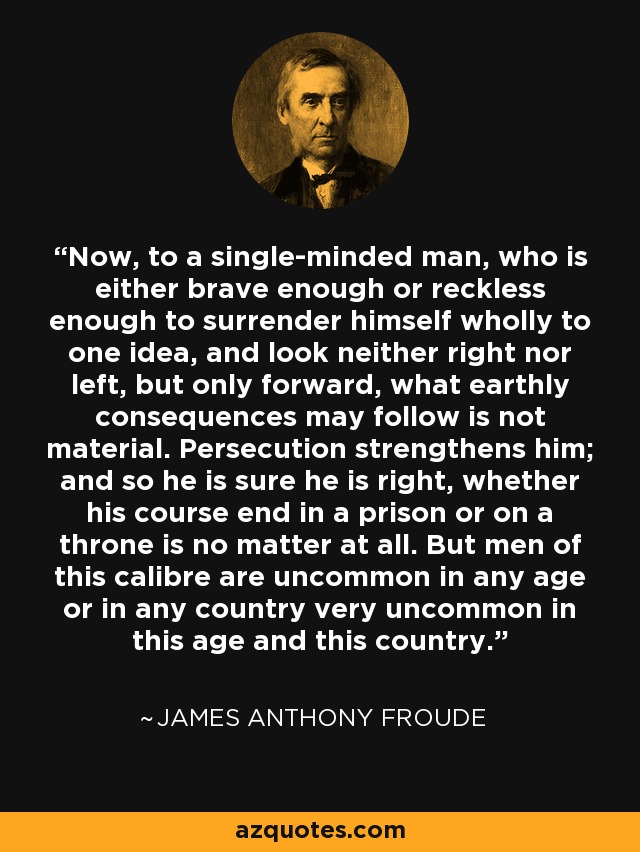 Now, to a single-minded man, who is either brave enough or reckless enough to surrender himself wholly to one idea, and look neither right nor left, but only forward, what earthly consequences may follow is not material. Persecution strengthens him; and so he is sure he is right, whether his course end in a prison or on a throne is no matter at all. But men of this calibre are uncommon in any age or in any country very uncommon in this age and this country. - James Anthony Froude