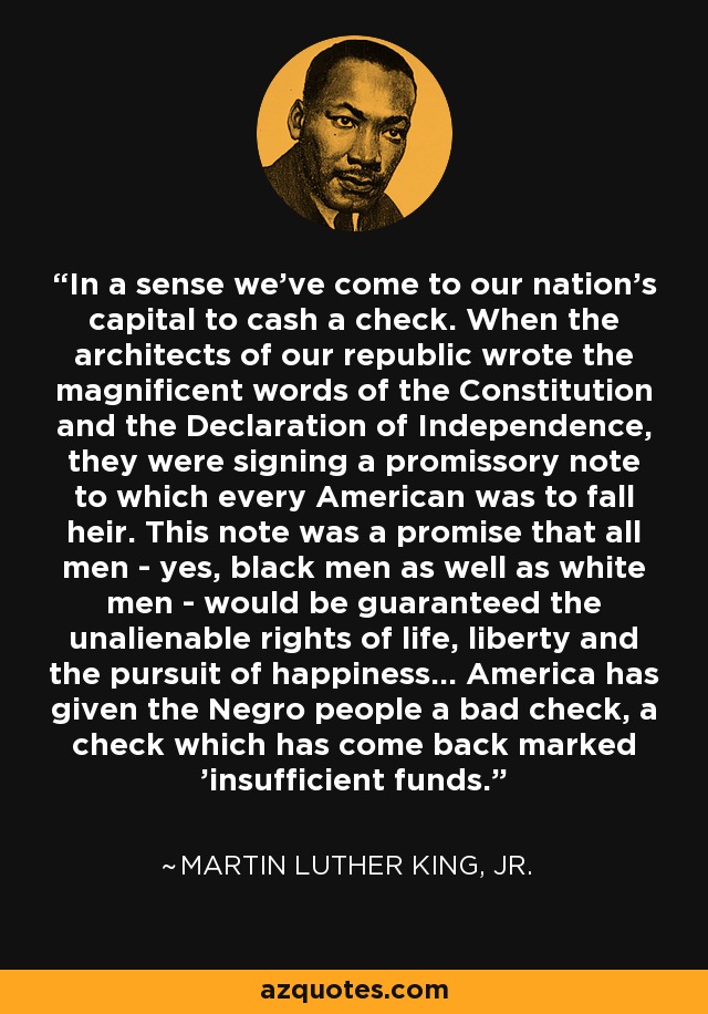 In a sense we've come to our nation's capital to cash a check. When the architects of our republic wrote the magnificent words of the Constitution and the Declaration of Independence, they were signing a promissory note to which every American was to fall heir. This note was a promise that all men - yes, black men as well as white men - would be guaranteed the unalienable rights of life, liberty and the pursuit of happiness... America has given the Negro people a bad check, a check which has come back marked 'insufficient funds.' - Martin Luther King, Jr.