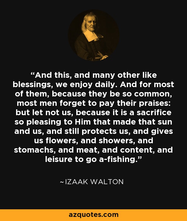 And this, and many other like blessings, we enjoy daily. And for most of them, because they be so common, most men forget to pay their praises: but let not us, because it is a sacrifice so pleasing to Him that made that sun and us, and still protects us, and gives us flowers, and showers, and stomachs, and meat, and content, and leisure to go a-fishing. - Izaak Walton