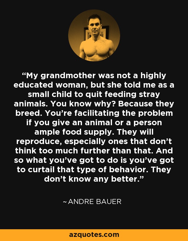 My grandmother was not a highly educated woman, but she told me as a small child to quit feeding stray animals. You know why? Because they breed. You're facilitating the problem if you give an animal or a person ample food supply. They will reproduce, especially ones that don't think too much further than that. And so what you've got to do is you've got to curtail that type of behavior. They don't know any better. - Andre Bauer