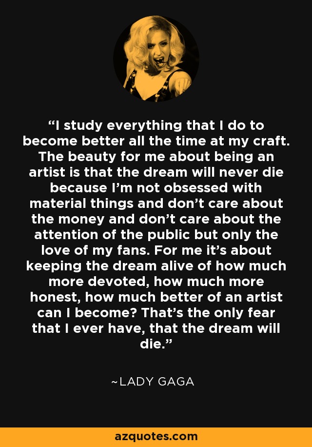 I study everything that I do to become better all the time at my craft. The beauty for me about being an artist is that the dream will never die because I'm not obsessed with material things and don't care about the money and don't care about the attention of the public but only the love of my fans. For me it's about keeping the dream alive of how much more devoted, how much more honest, how much better of an artist can I become? That's the only fear that I ever have, that the dream will die. - Lady Gaga