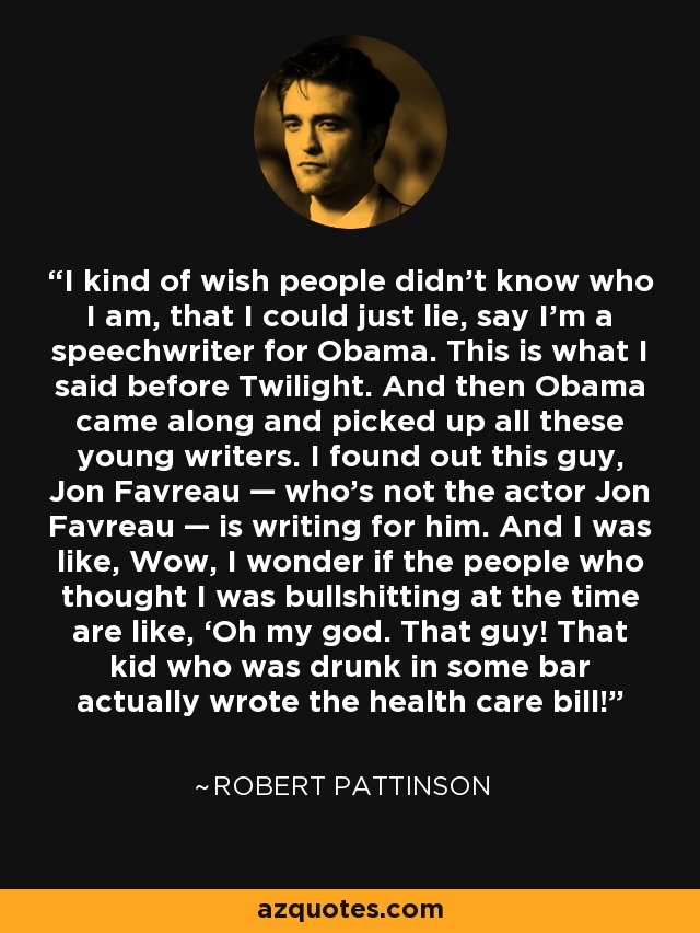 I kind of wish people didn’t know who I am, that I could just lie, say I’m a speechwriter for Obama. This is what I said before Twilight. And then Obama came along and picked up all these young writers. I found out this guy, Jon Favreau — who’s not the actor Jon Favreau — is writing for him. And I was like, Wow, I wonder if the people who thought I was bullshitting at the time are like, ‘Oh my god. That guy! That kid who was drunk in some bar actually wrote the health care bill!’ - Robert Pattinson