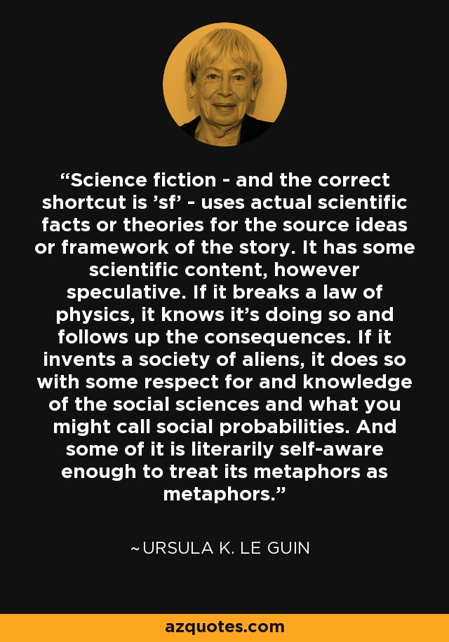 Science fiction - and the correct shortcut is 'sf' - uses actual scientific facts or theories for the source ideas or framework of the story. It has some scientific content, however speculative. If it breaks a law of physics, it knows it's doing so and follows up the consequences. If it invents a society of aliens, it does so with some respect for and knowledge of the social sciences and what you might call social probabilities. And some of it is literarily self-aware enough to treat its metaphors as metaphors. - Ursula K. Le Guin