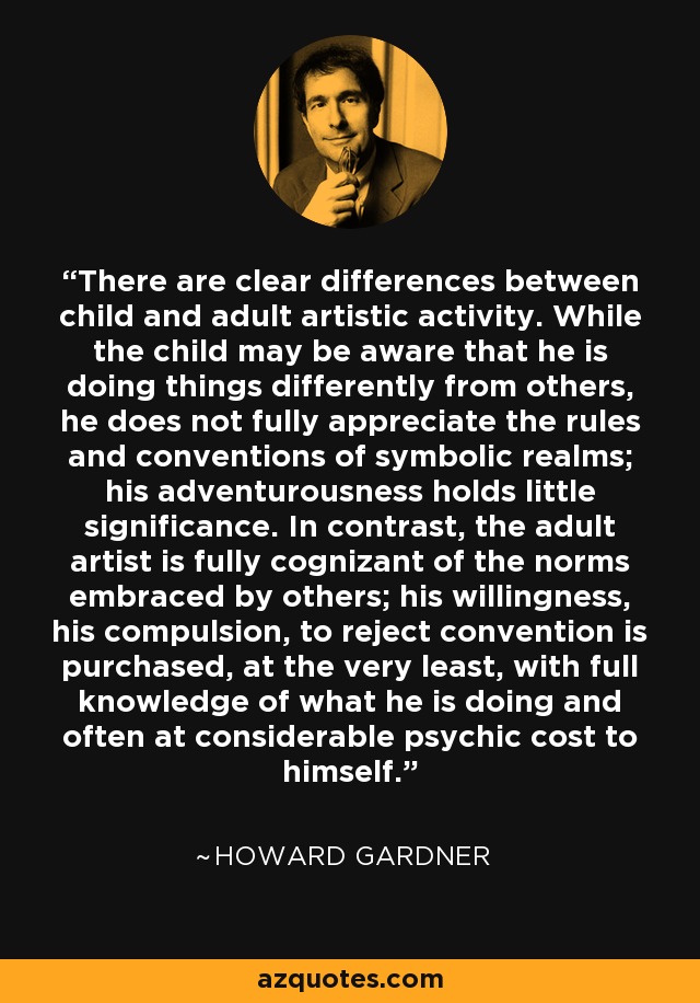 There are clear differences between child and adult artistic activity. While the child may be aware that he is doing things differently from others, he does not fully appreciate the rules and conventions of symbolic realms; his adventurousness holds little significance. In contrast, the adult artist is fully cognizant of the norms embraced by others; his willingness, his compulsion, to reject convention is purchased, at the very least, with full knowledge of what he is doing and often at considerable psychic cost to himself. - Howard Gardner