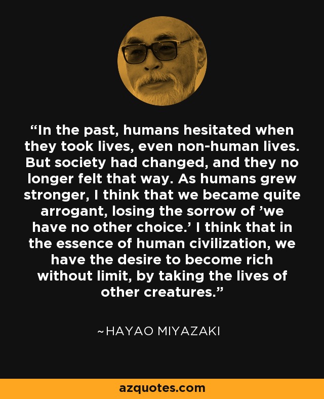 In the past, humans hesitated when they took lives, even non-human lives. But society had changed, and they no longer felt that way. As humans grew stronger, I think that we became quite arrogant, losing the sorrow of 'we have no other choice.' I think that in the essence of human civilization, we have the desire to become rich without limit, by taking the lives of other creatures. - Hayao Miyazaki