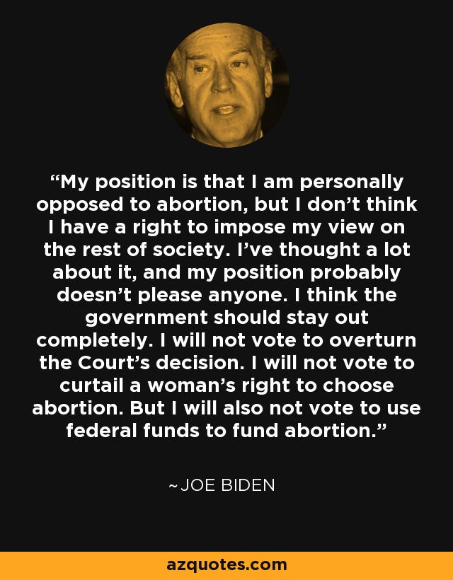 My position is that I am personally opposed to abortion, but I don't think I have a right to impose my view on the rest of society. I've thought a lot about it, and my position probably doesn't please anyone. I think the government should stay out completely. I will not vote to overturn the Court's decision. I will not vote to curtail a woman's right to choose abortion. But I will also not vote to use federal funds to fund abortion. - Joe Biden