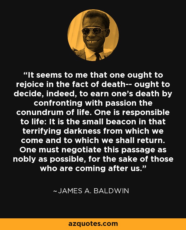 It seems to me that one ought to rejoice in the fact of death-- ought to decide, indeed, to earn one's death by confronting with passion the conundrum of life. One is responsible to life: It is the small beacon in that terrifying darkness from which we come and to which we shall return. One must negotiate this passage as nobly as possible, for the sake of those who are coming after us. - James A. Baldwin