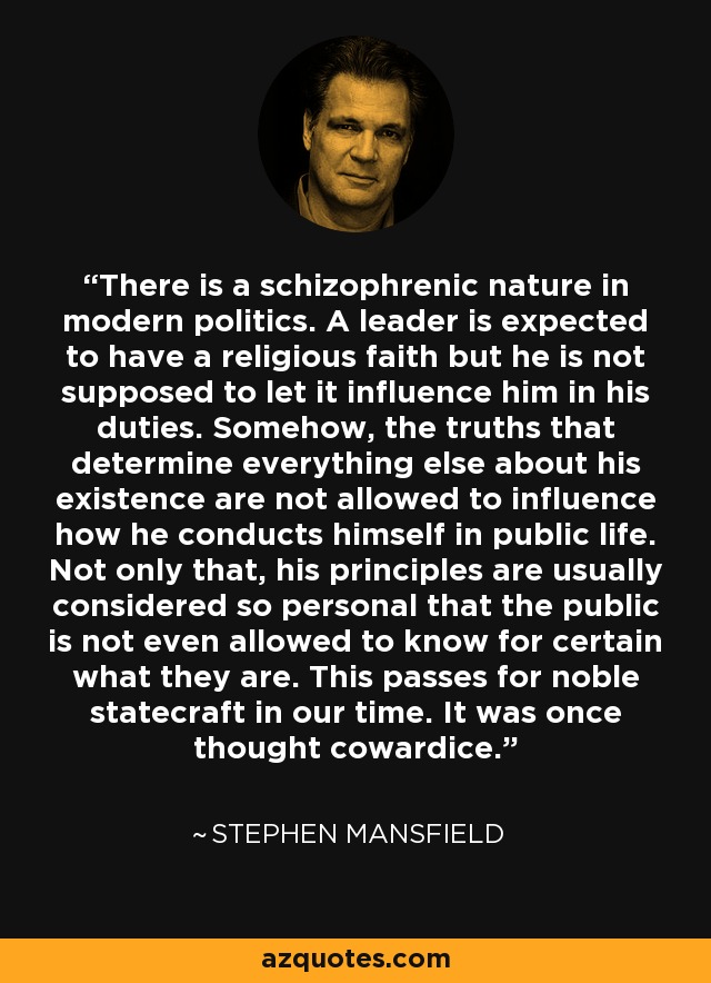 There is a schizophrenic nature in modern politics. A leader is expected to have a religious faith but he is not supposed to let it influence him in his duties. Somehow, the truths that determine everything else about his existence are not allowed to influence how he conducts himself in public life. Not only that, his principles are usually considered so personal that the public is not even allowed to know for certain what they are. This passes for noble statecraft in our time. It was once thought cowardice. - Stephen Mansfield
