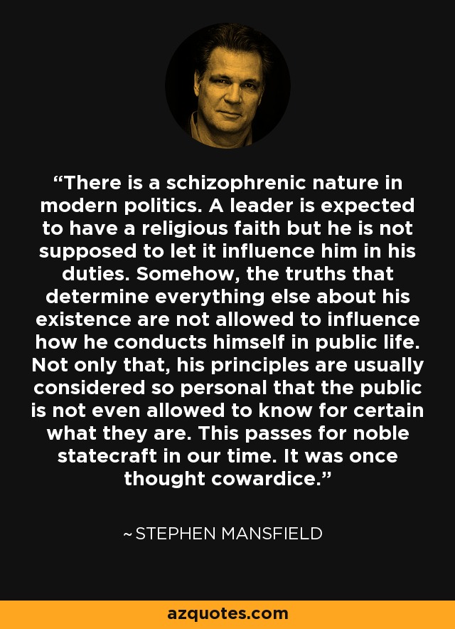 There is a schizophrenic nature in modern politics. A leader is expected to have a religious faith but he is not supposed to let it influence him in his duties. Somehow, the truths that determine everything else about his existence are not allowed to influence how he conducts himself in public life. Not only that, his principles are usually considered so personal that the public is not even allowed to know for certain what they are. This passes for noble statecraft in our time. It was once thought cowardice. - Stephen Mansfield